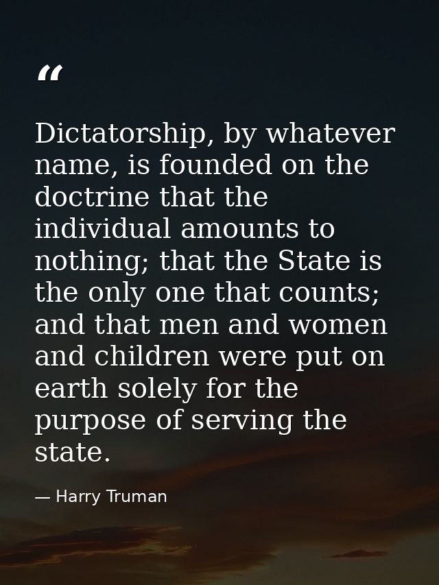 Dictatorship, by whatever name, is founded on the doctrine that the individual amounts to nothing; that the State is the — Harry Truman