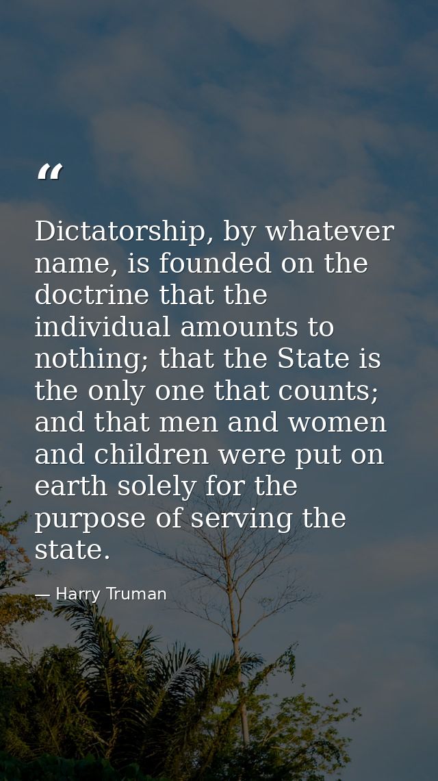 Dictatorship, by whatever name, is founded on the doctrine that the individual amounts to nothing; that the State is the — Harry Truman
