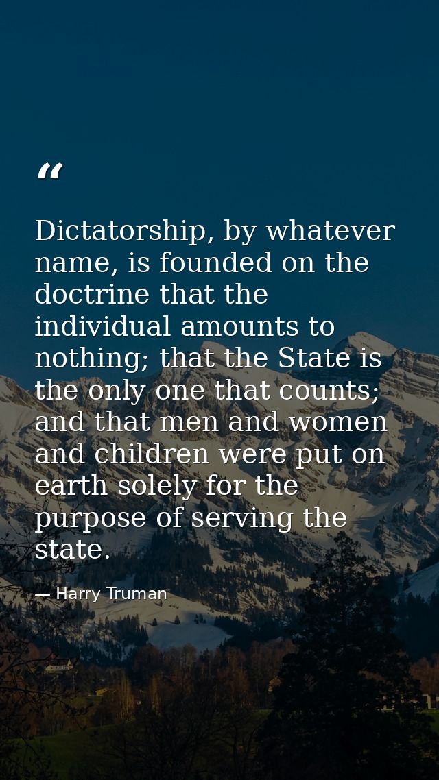 Dictatorship, by whatever name, is founded on the doctrine that the individual amounts to nothing; that the State is the — Harry Truman