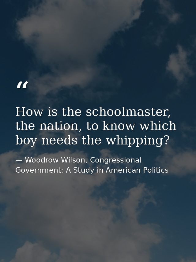 How is the schoolmaster, the nation, to know which boy needs the whipping? — Woodrow Wilson, Congressional Government: A Study in American Politics