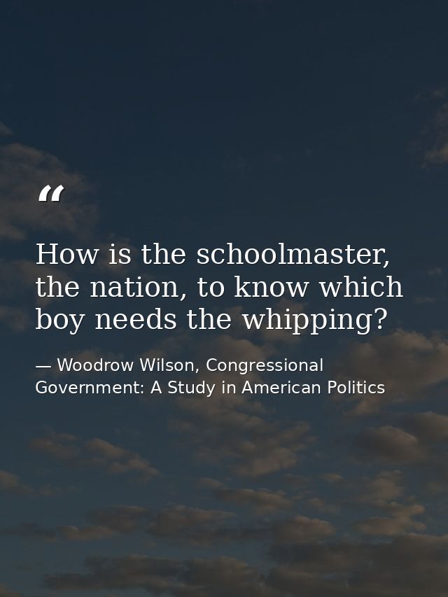 How is the schoolmaster, the nation, to know which boy needs the whipping? — Woodrow Wilson, Congressional Government: A Study in American Politics
