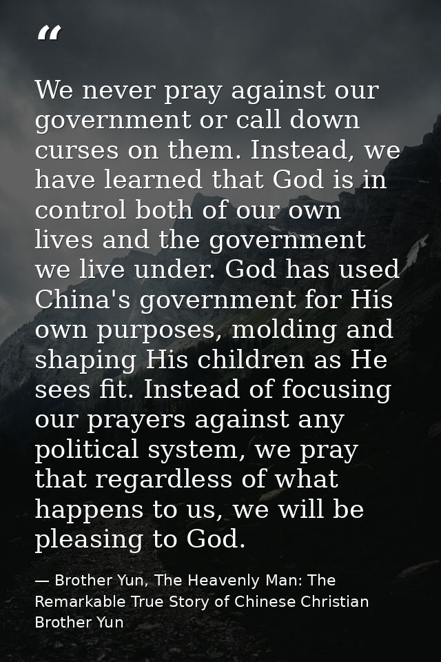 We never pray against our government or call down curses on them. Instead, we have learned that God is in control both o — Brother Yun, The Heavenly Man: The Remarkable True Story of Chinese Christian Brother Yun