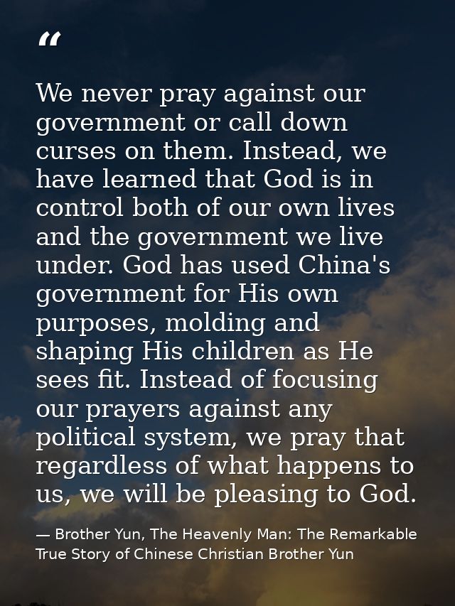 We never pray against our government or call down curses on them. Instead, we have learned that God is in control both o — Brother Yun, The Heavenly Man: The Remarkable True Story of Chinese Christian Brother Yun