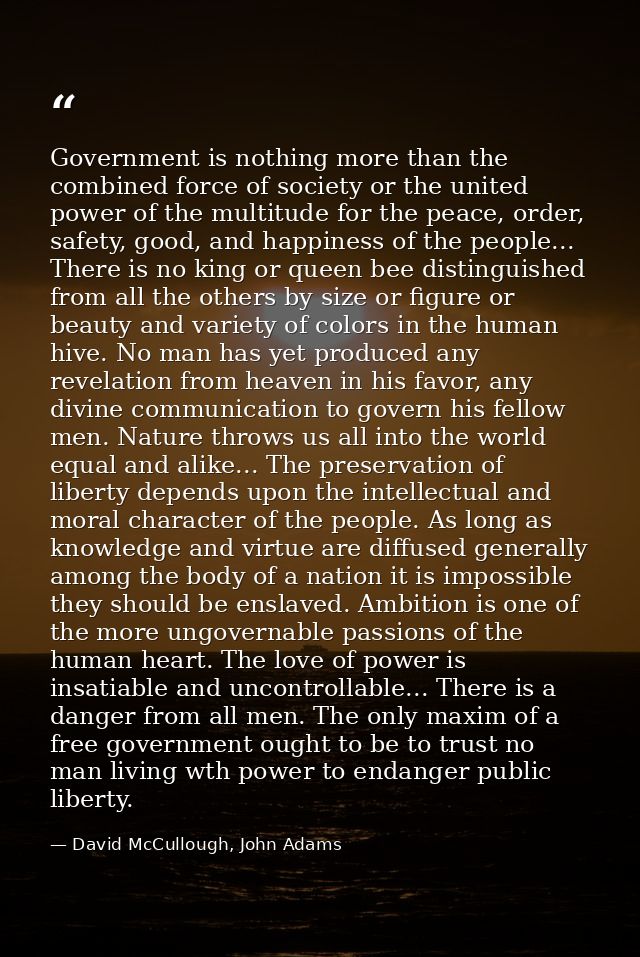 Government is nothing more than the combined force of society or the united power of the multitude for the peace, order, — David McCullough, John Adams