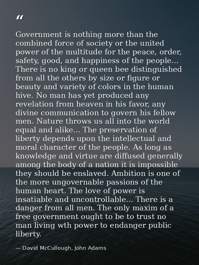 Government is nothing more than the combined force of society or the united power of the multitude for the peace, order, — David McCullough, John Adams