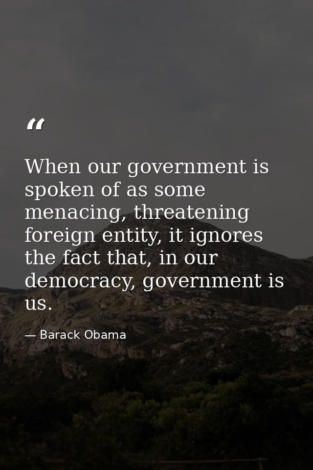 When our government is spoken of as some menacing, threatening foreign entity, it ignores the fact that, in our democrac — Barack Obama