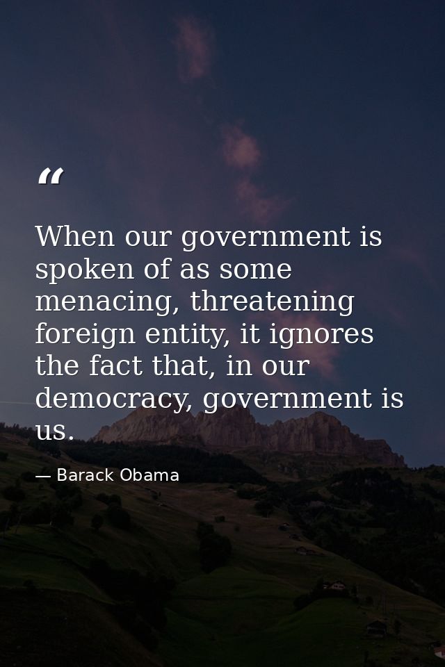 When our government is spoken of as some menacing, threatening foreign entity, it ignores the fact that, in our democrac — Barack Obama