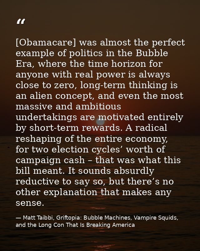 [Obamacare] was almost the perfect example of politics in the Bubble Era, where the time horizon for anyone with real po — Matt Taibbi, Griftopia: Bubble Machines, Vampire Squids, and the Long Con That Is Breaking America