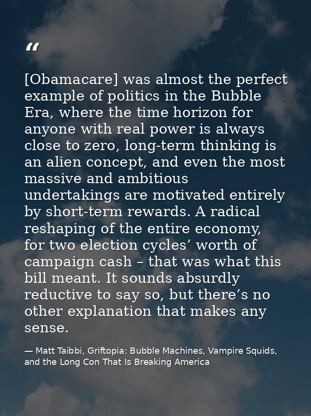 [Obamacare] was almost the perfect example of politics in the Bubble Era, where the time horizon for anyone with real po — Matt Taibbi, Griftopia: Bubble Machines, Vampire Squids, and the Long Con That Is Breaking America