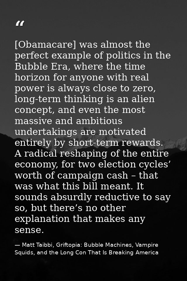 [Obamacare] was almost the perfect example of politics in the Bubble Era, where the time horizon for anyone with real po — Matt Taibbi, Griftopia: Bubble Machines, Vampire Squids, and the Long Con That Is Breaking America