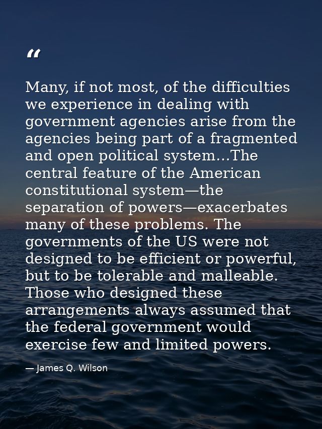 Many, if not most, of the difficulties we experience in dealing with government agencies arise from the agencies being p — James Q. Wilson