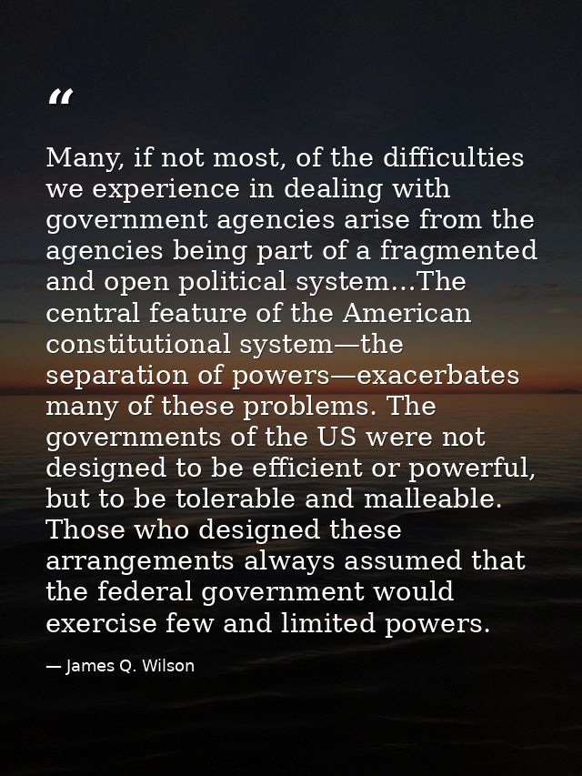 Many, if not most, of the difficulties we experience in dealing with government agencies arise from the agencies being p — James Q. Wilson