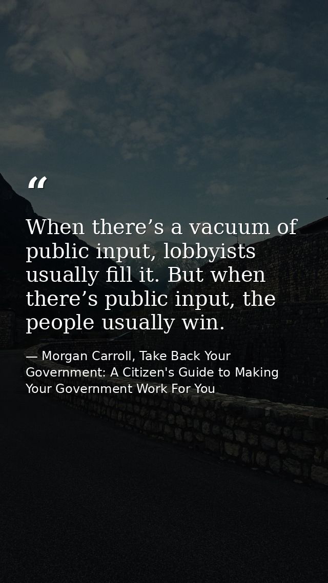 When there’s a vacuum of public input, lobbyists usually fill it. But when there’s public input, the people usually win. — Morgan Carroll, Take Back Your Government: A Citizen's Guide to Making Your Government Work For You