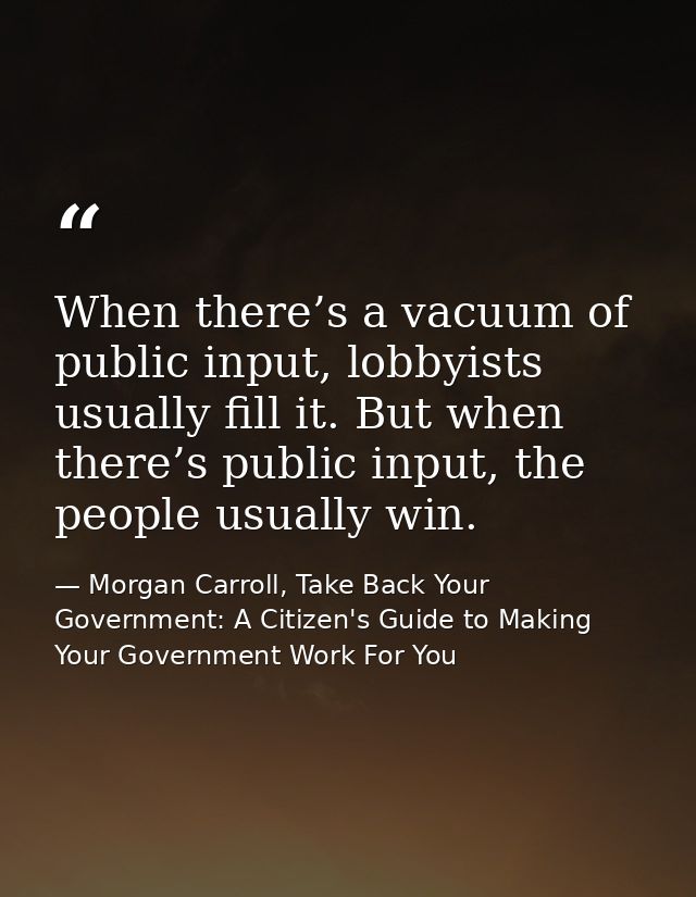 When there’s a vacuum of public input, lobbyists usually fill it. But when there’s public input, the people usually win. — Morgan Carroll, Take Back Your Government: A Citizen's Guide to Making Your Government Work For You