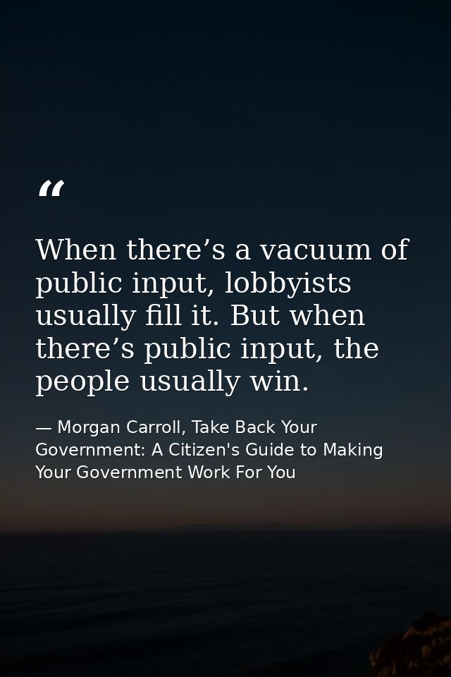 When there’s a vacuum of public input, lobbyists usually fill it. But when there’s public input, the people usually win. — Morgan Carroll, Take Back Your Government: A Citizen's Guide to Making Your Government Work For You