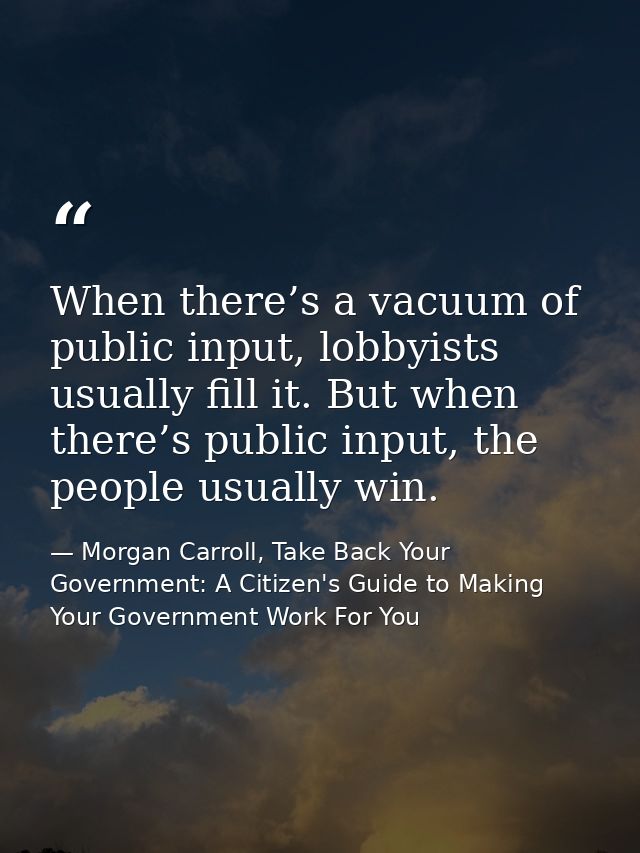 When there’s a vacuum of public input, lobbyists usually fill it. But when there’s public input, the people usually win. — Morgan Carroll, Take Back Your Government: A Citizen's Guide to Making Your Government Work For You
