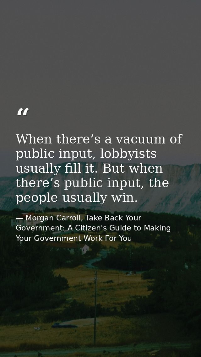 When there’s a vacuum of public input, lobbyists usually fill it. But when there’s public input, the people usually win. — Morgan Carroll, Take Back Your Government: A Citizen's Guide to Making Your Government Work For You
