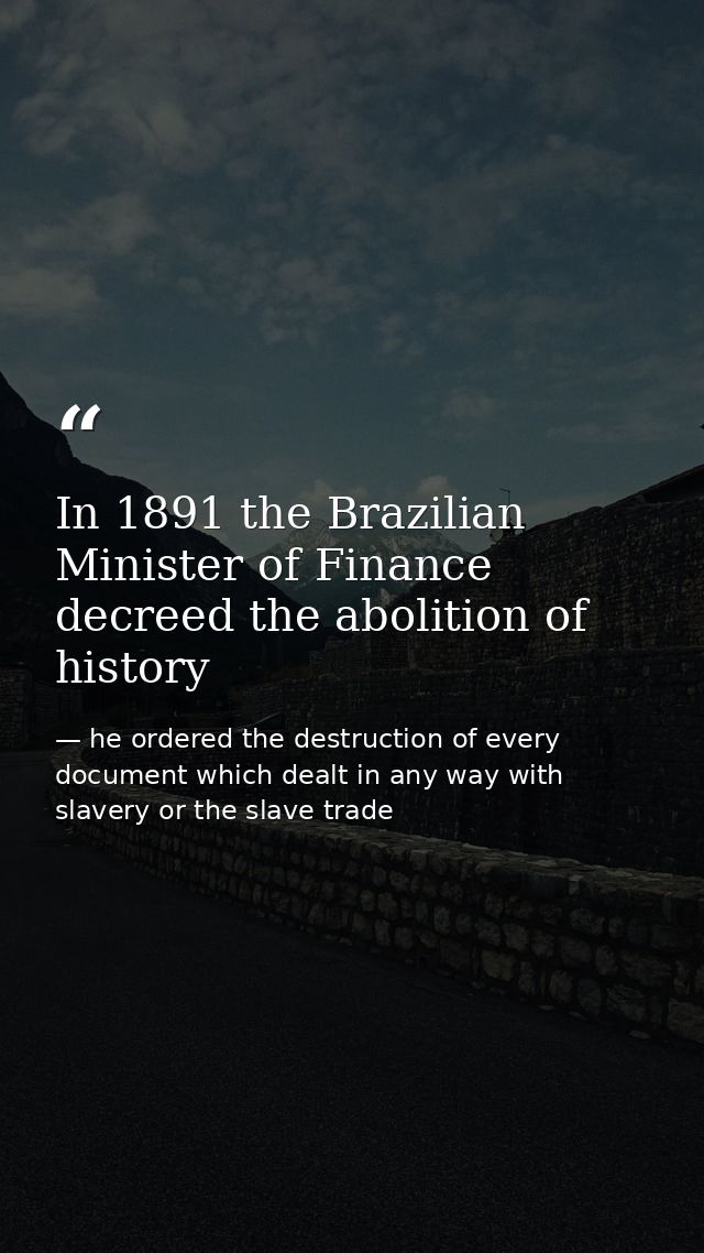 In 1891 the Brazilian Minister of Finance decreed the abolition of history — he ordered the destruction of every document which dealt in any way with slavery or the slave trade