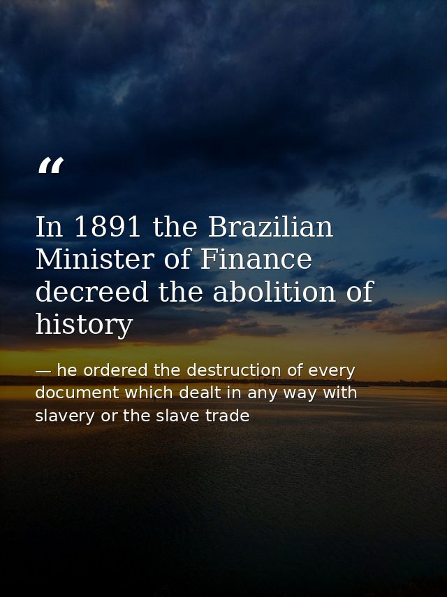 In 1891 the Brazilian Minister of Finance decreed the abolition of history — he ordered the destruction of every document which dealt in any way with slavery or the slave trade