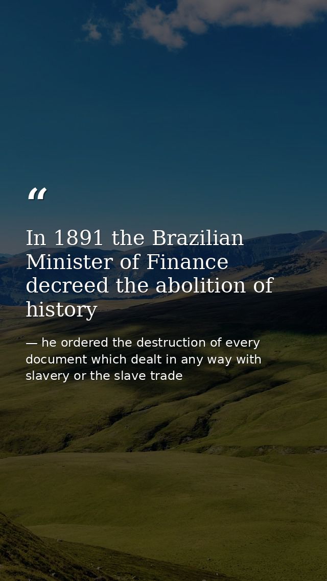In 1891 the Brazilian Minister of Finance decreed the abolition of history — he ordered the destruction of every document which dealt in any way with slavery or the slave trade
