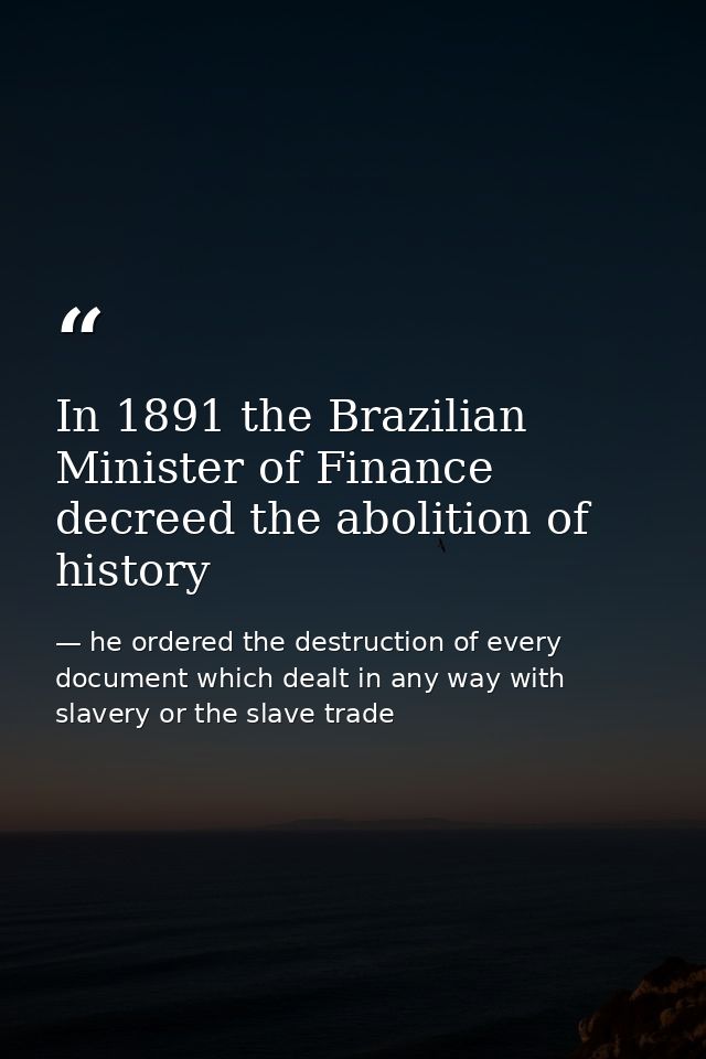 In 1891 the Brazilian Minister of Finance decreed the abolition of history — he ordered the destruction of every document which dealt in any way with slavery or the slave trade