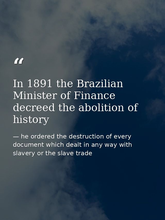 In 1891 the Brazilian Minister of Finance decreed the abolition of history — he ordered the destruction of every document which dealt in any way with slavery or the slave trade