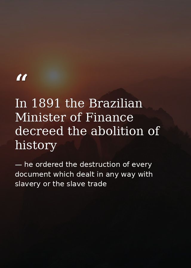In 1891 the Brazilian Minister of Finance decreed the abolition of history — he ordered the destruction of every document which dealt in any way with slavery or the slave trade