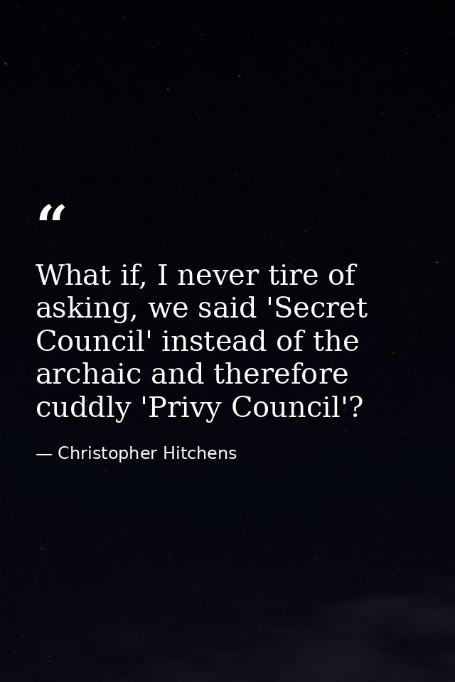 What if, I never tire of asking, we said 'Secret Council' instead of the archaic and therefore cuddly 'Privy Council'? — Christopher Hitchens