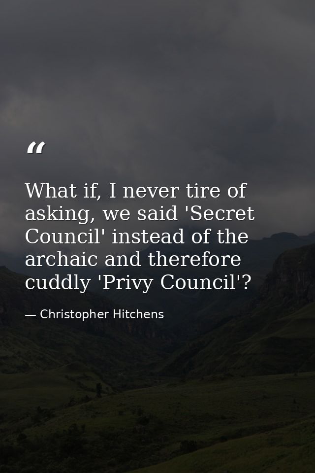 What if, I never tire of asking, we said 'Secret Council' instead of the archaic and therefore cuddly 'Privy Council'? — Christopher Hitchens