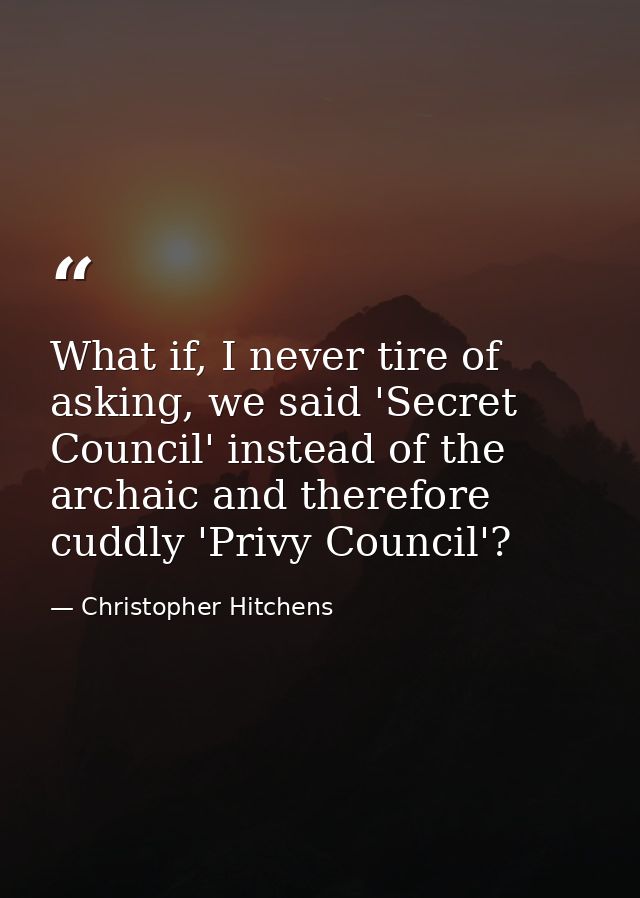What if, I never tire of asking, we said 'Secret Council' instead of the archaic and therefore cuddly 'Privy Council'? — Christopher Hitchens