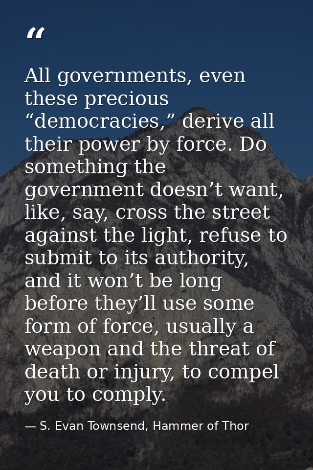 All governments, even these precious “democracies,” derive all their power by force. Do something the government doesn’t — S. Evan Townsend, Hammer of Thor
