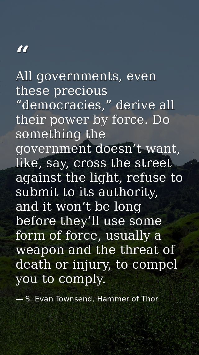 All governments, even these precious “democracies,” derive all their power by force. Do something the government doesn’t — S. Evan Townsend, Hammer of Thor
