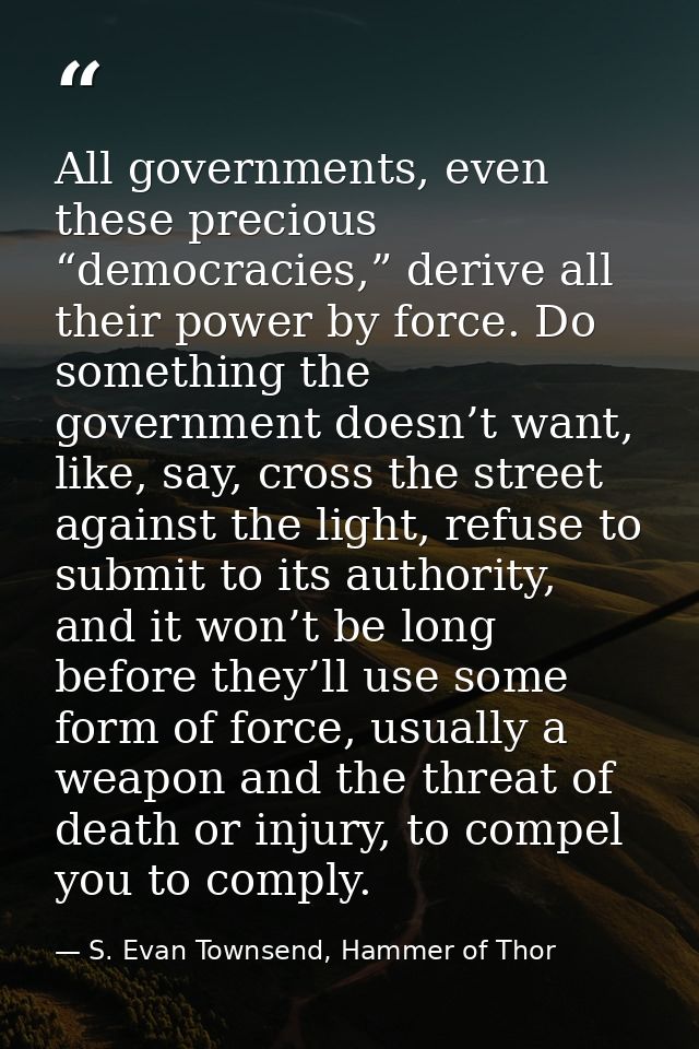 All governments, even these precious “democracies,” derive all their power by force. Do something the government doesn’t — S. Evan Townsend, Hammer of Thor