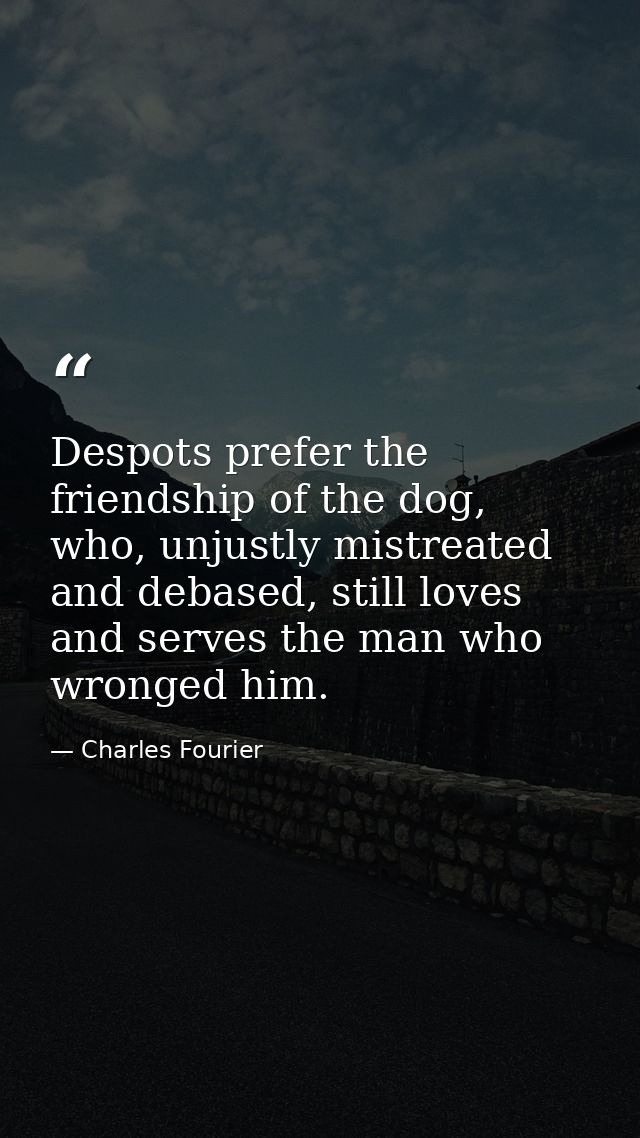 Despots prefer the friendship of the dog, who, unjustly mistreated and debased, still loves and serves the man who wrong — Charles Fourier