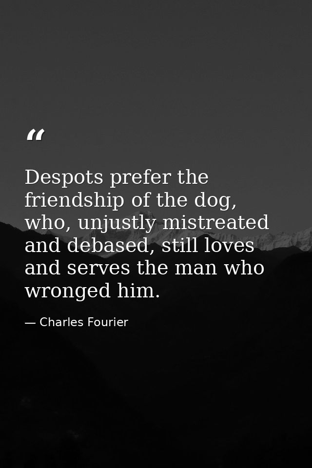 Despots prefer the friendship of the dog, who, unjustly mistreated and debased, still loves and serves the man who wrong — Charles Fourier