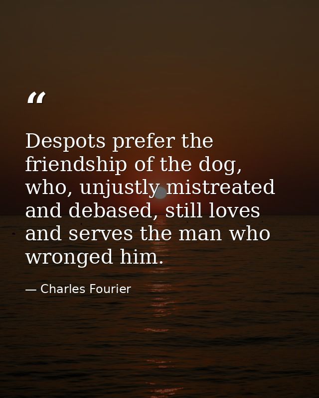 Despots prefer the friendship of the dog, who, unjustly mistreated and debased, still loves and serves the man who wrong — Charles Fourier