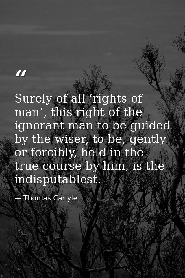 Surely of all ‘rights of man’, this right of the ignorant man to be guided by the wiser, to be, gently or forcibly, held — Thomas Carlyle