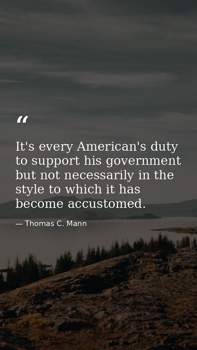 It's every American's duty to support his government but not necessarily in the style to which it has become accustomed. — Thomas C. Mann