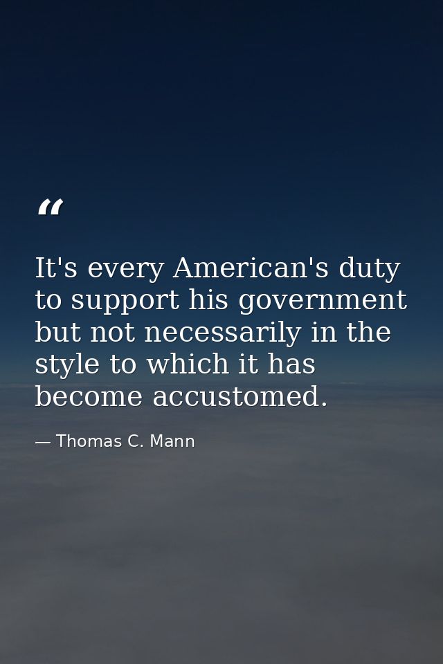 It's every American's duty to support his government but not necessarily in the style to which it has become accustomed. — Thomas C. Mann