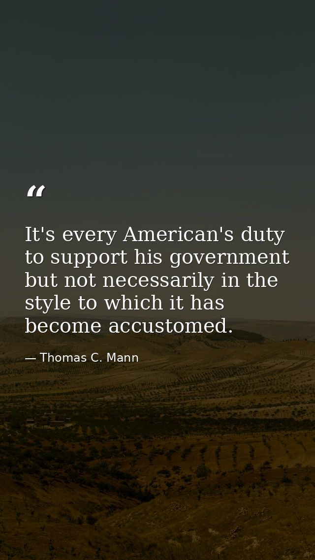 It's every American's duty to support his government but not necessarily in the style to which it has become accustomed. — Thomas C. Mann