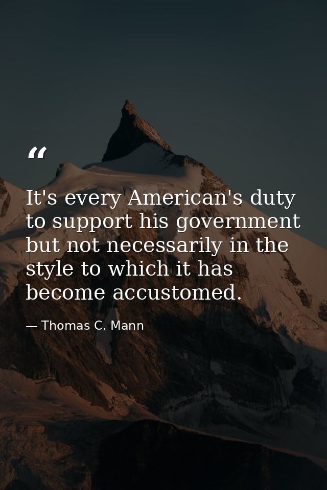 It's every American's duty to support his government but not necessarily in the style to which it has become accustomed. — Thomas C. Mann