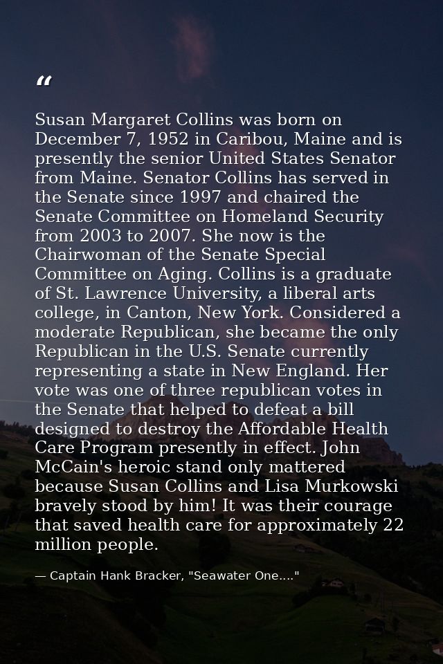 Susan Margaret Collins was born on December 7, 1952 in Caribou, Maine and is presently the senior United States Senator  — Captain Hank Bracker, "Seawater One...."
