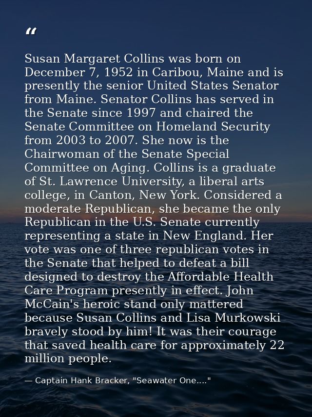 Susan Margaret Collins was born on December 7, 1952 in Caribou, Maine and is presently the senior United States Senator  — Captain Hank Bracker, "Seawater One...."
