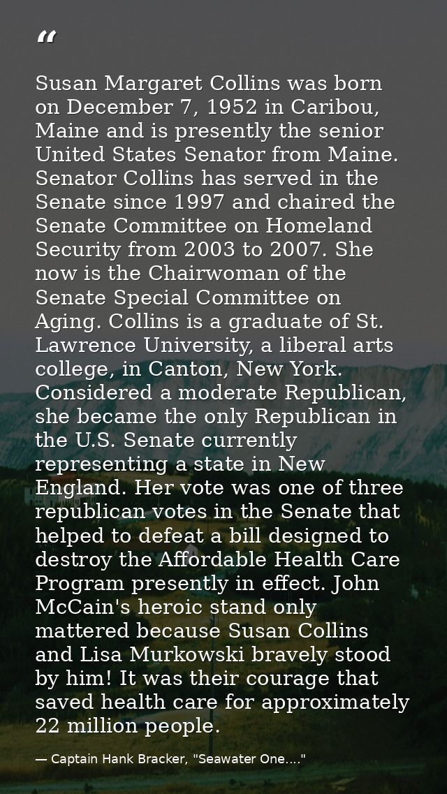 Susan Margaret Collins was born on December 7, 1952 in Caribou, Maine and is presently the senior United States Senator  — Captain Hank Bracker, "Seawater One...."