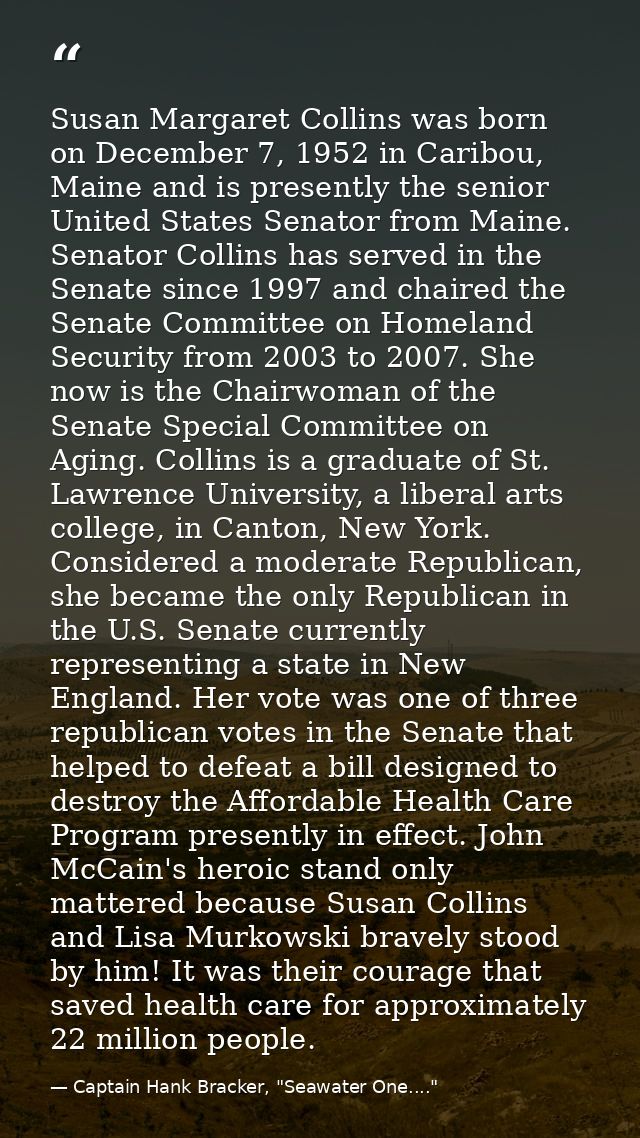 Susan Margaret Collins was born on December 7, 1952 in Caribou, Maine and is presently the senior United States Senator  — Captain Hank Bracker, "Seawater One...."