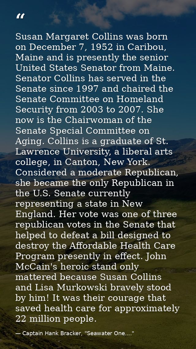 Susan Margaret Collins was born on December 7, 1952 in Caribou, Maine and is presently the senior United States Senator  — Captain Hank Bracker, "Seawater One...."