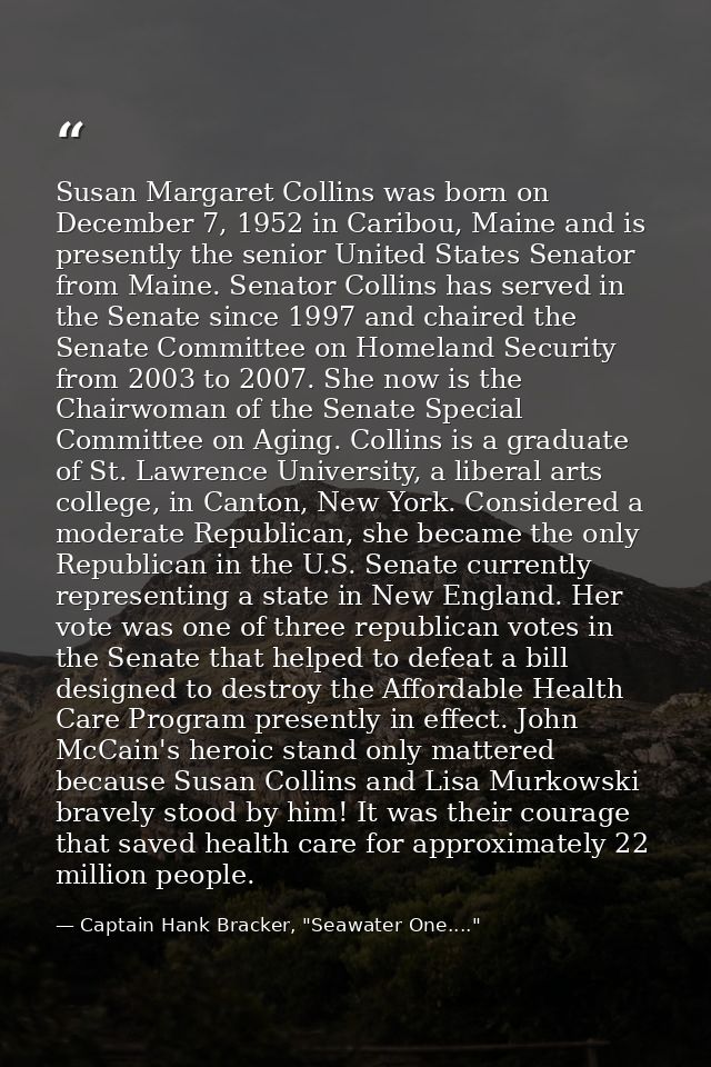 Susan Margaret Collins was born on December 7, 1952 in Caribou, Maine and is presently the senior United States Senator  — Captain Hank Bracker, "Seawater One...."