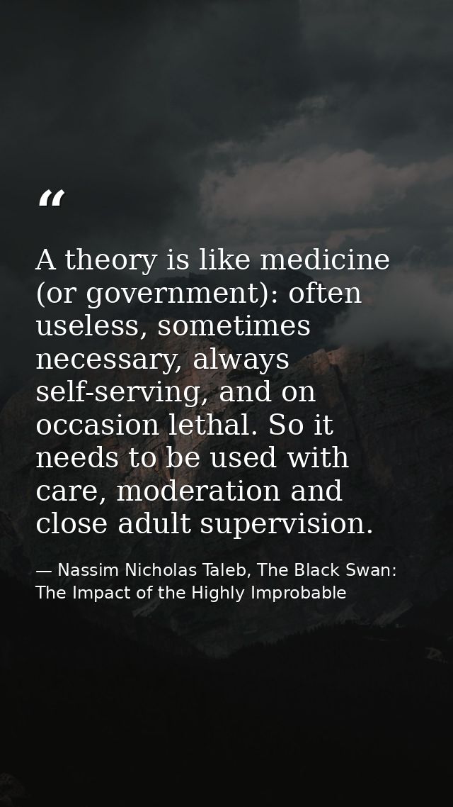 A theory is like medicine (or government): often useless, sometimes necessary, always self-serving, and on occasion leth — Nassim Nicholas Taleb, The Black Swan: The Impact of the Highly Improbable