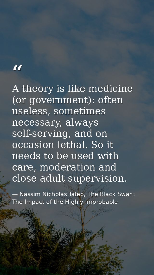 A theory is like medicine (or government): often useless, sometimes necessary, always self-serving, and on occasion leth — Nassim Nicholas Taleb, The Black Swan: The Impact of the Highly Improbable