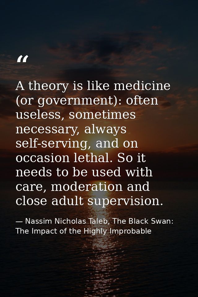 A theory is like medicine (or government): often useless, sometimes necessary, always self-serving, and on occasion leth — Nassim Nicholas Taleb, The Black Swan: The Impact of the Highly Improbable